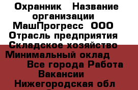 Охранник › Название организации ­ МашПрогресс, ООО › Отрасль предприятия ­ Складское хозяйство › Минимальный оклад ­ 20 000 - Все города Работа » Вакансии   . Нижегородская обл.,Саров г.